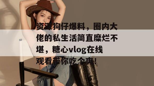 资深狗仔爆料,圈内大佬的私生活简直糜烂不堪,糖心vlog在线观看带你吃个爽! 资深狗仔爆料,圈内大佬的私生活简直糜烂不堪,糖心vlog在线观看带你吃个爽!